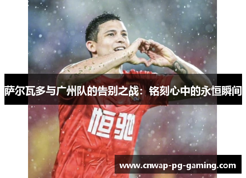 萨尔瓦多与广州队的告别之战:铭刻心中的永恒瞬间 萨尔瓦多与广州队的告别之战:铭刻心中的永恒瞬间