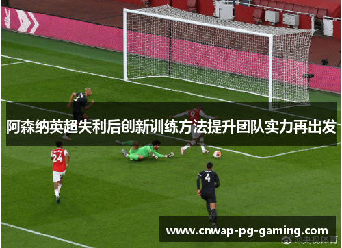 阿森纳英超失利后创新训练方法提升团队实力再出发 阿森纳英超失利后创新训练方法提升团队实力再出发
