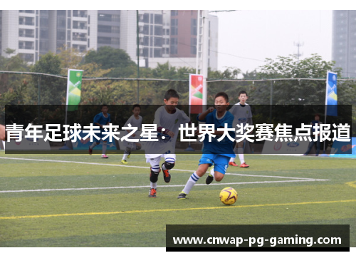 青年足球未来之星:世界大奖赛焦点报道 青年足球未来之星:世界大奖赛焦点报道