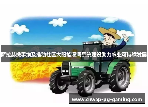 萨拉赫携手埃及推动社区太阳能灌溉系统建设助力农业可持续发展 萨拉赫携手埃及推动社区太阳能灌溉系统建设助力农业可持续发展