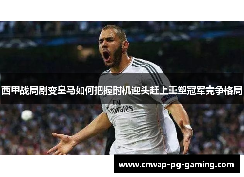 西甲战局剧变皇马如何把握时机迎头赶上重塑冠军竞争格局