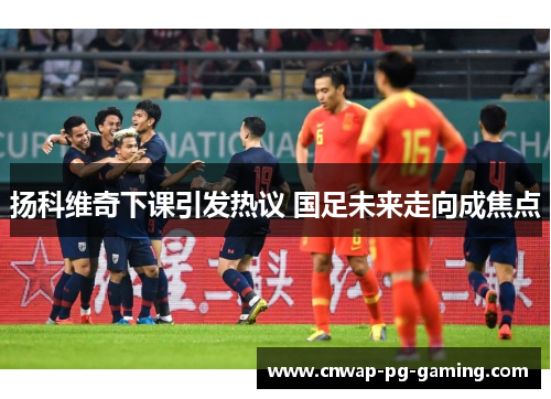 扬科维奇下课引发热议 国足未来走向成焦点