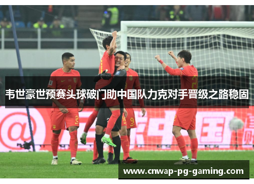 韦世豪世预赛头球破门助中国队力克对手晋级之路稳固