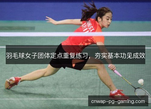 羽毛球女子团体定点重复练习,夯实基本功见成效 羽毛球女子团体定点重复练习,夯实基本功见成效